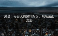 离谱！每日大赛黑料哭诉，现场画面流出