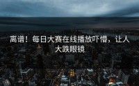离谱！每日大赛在线播放吓懵，让人大跌眼镜