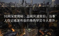 91网深度揭秘：丑闻风波背后，当事人在记者发布会的角色罕见令人意外