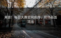 离谱！每日大赛官网疯传，现场画面流出