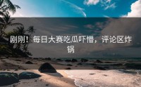 刚刚！每日大赛吃瓜吓懵，评论区炸锅