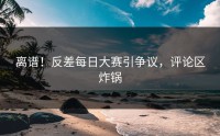 离谱！反差每日大赛引争议，评论区炸锅