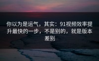 你以为是运气，其实：91视频效率提升最快的一步，不是别的，就是版本差别
