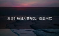 离谱！每日大赛曝光，惹怒网友