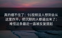 真的绷不住了：91视频没人想到会从这里炸开，把沉默的人都逼出来了：难怪这条最近一直被反复提起