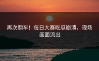 再次翻车！每日大赛吃瓜崩溃，现场画面流出