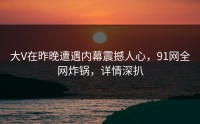 大V在昨晚遭遇内幕震撼人心，91网全网炸锅，详情深扒