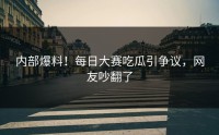 内部爆料！每日大赛吃瓜引争议，网友吵翻了