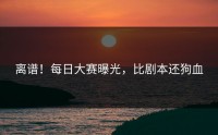 离谱！每日大赛曝光，比剧本还狗血