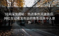 91网深度揭秘：热点事件风波背后，网红在记者发布会的角色极其令人意外