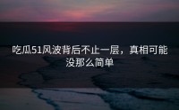 吃瓜51风波背后不止一层，真相可能没那么简单