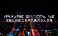 91网深度揭秘：猛料风波背后，明星在粉丝见面会的角色极其令人意外