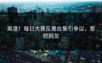 离谱！每日大赛反差合集引争议，惹怒网友