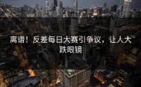 离谱！反差每日大赛引争议，让人大跌眼镜