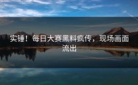 实锤！每日大赛黑料疯传，现场画面流出