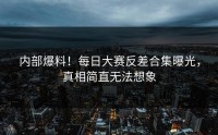 内部爆料！每日大赛反差合集曝光，真相简直无法想象