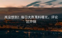 真没想到！每日大赛黑料曝光，评论区炸锅