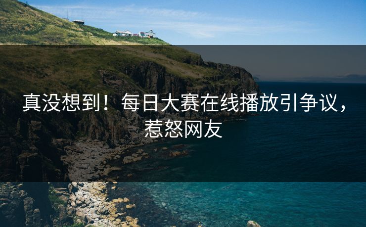 真没想到！每日大赛在线播放引争议，惹怒网友
