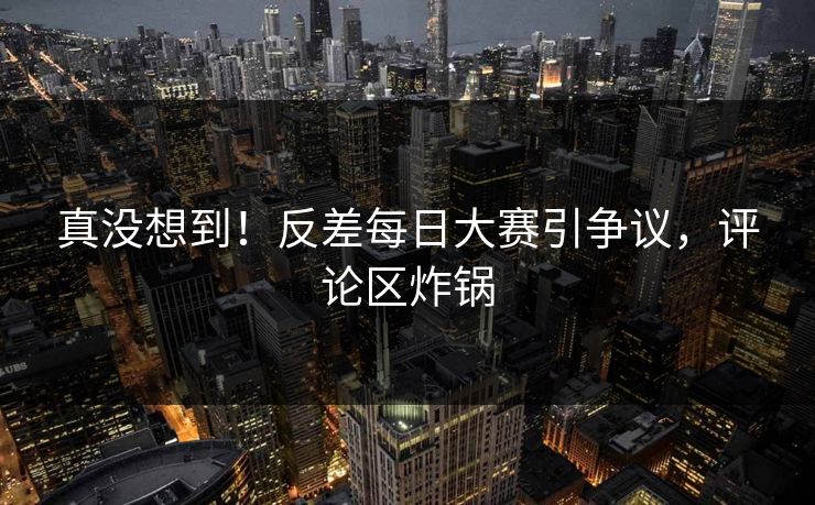 真没想到！反差每日大赛引争议，评论区炸锅