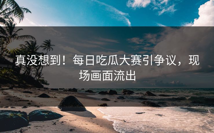 真没想到！每日吃瓜大赛引争议，现场画面流出