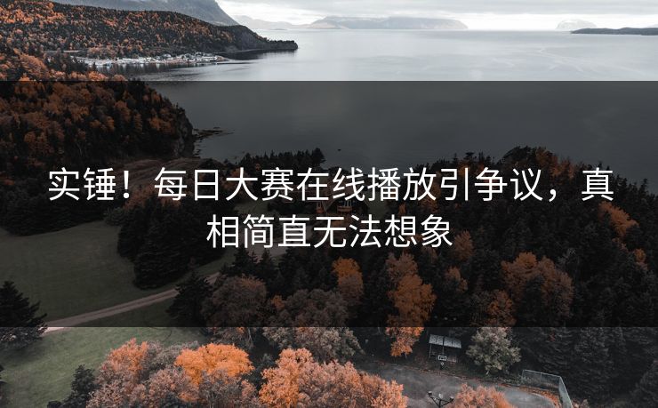 实锤！每日大赛在线播放引争议，真相简直无法想象