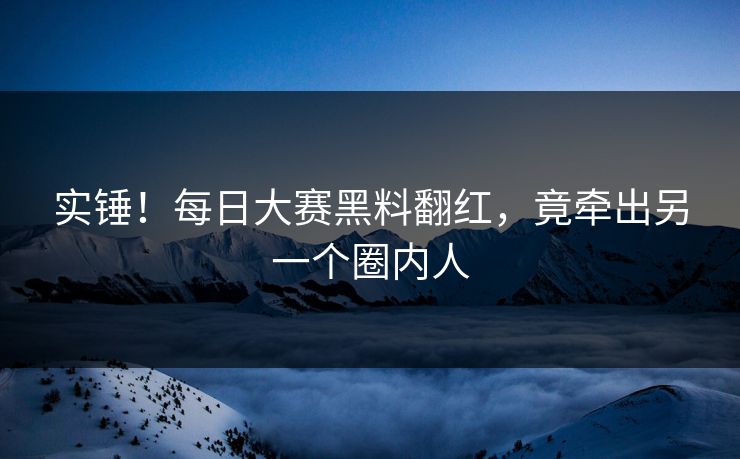 实锤！每日大赛黑料翻红，竟牵出另一个圈内人