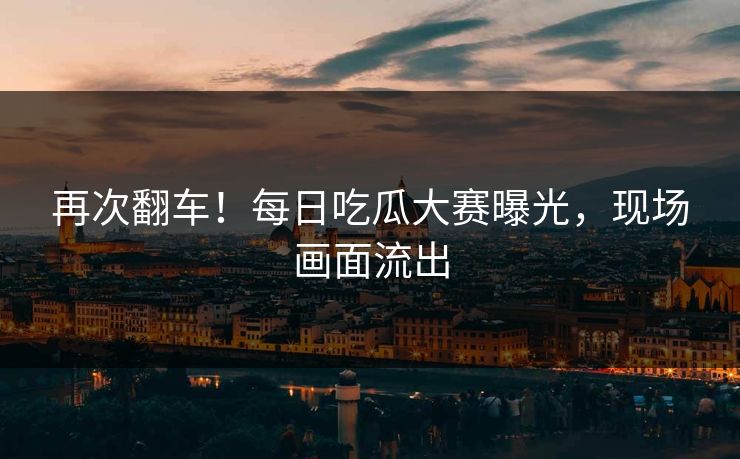再次翻车！每日吃瓜大赛曝光，现场画面流出