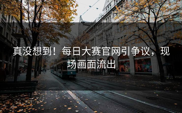真没想到！每日大赛官网引争议，现场画面流出