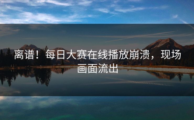 离谱！每日大赛在线播放崩溃，现场画面流出
