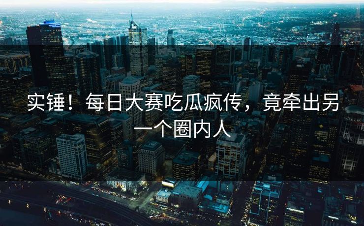 实锤！每日大赛吃瓜疯传，竟牵出另一个圈内人