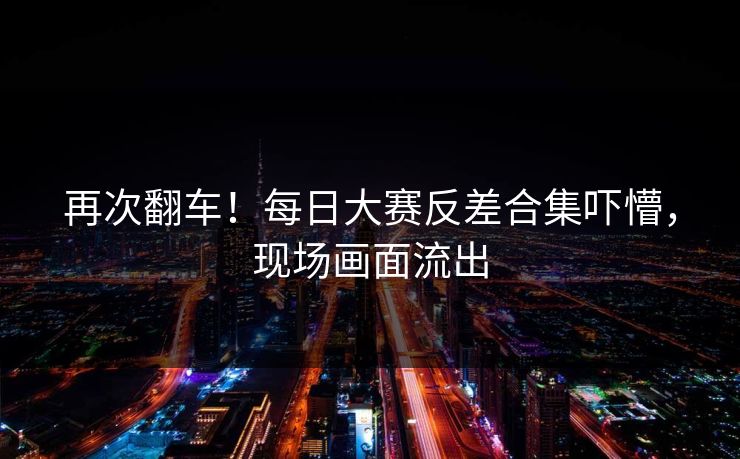 再次翻车！每日大赛反差合集吓懵，现场画面流出