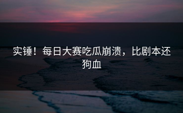 实锤！每日大赛吃瓜崩溃，比剧本还狗血