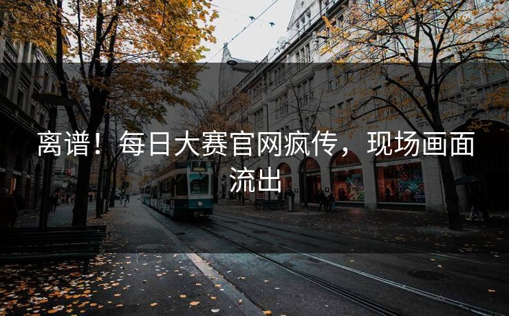 离谱！每日大赛官网疯传，现场画面流出