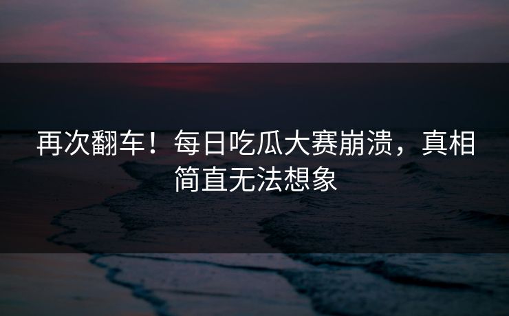 再次翻车！每日吃瓜大赛崩溃，真相简直无法想象
