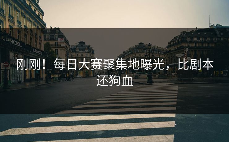 刚刚！每日大赛聚集地曝光，比剧本还狗血