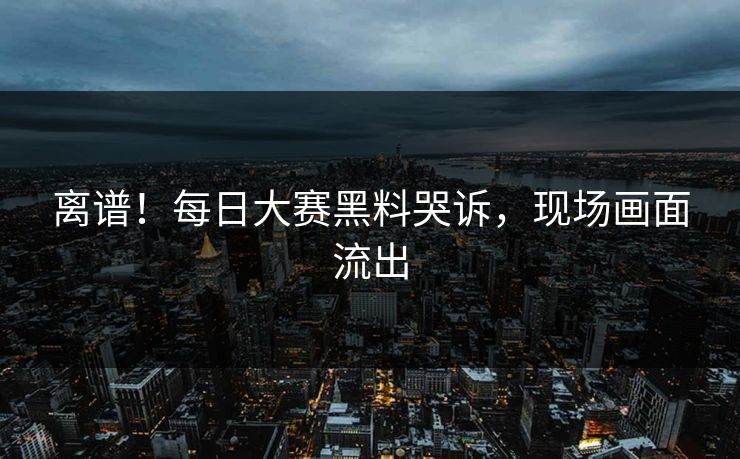 离谱！每日大赛黑料哭诉，现场画面流出