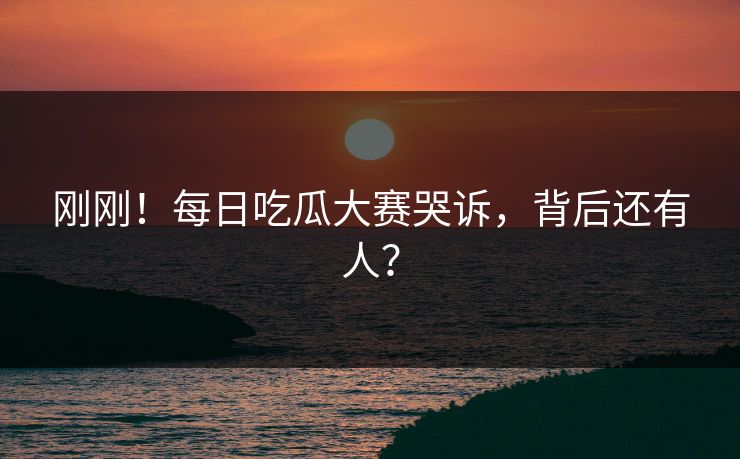 刚刚！每日吃瓜大赛哭诉，背后还有人？