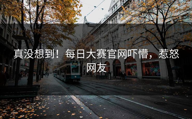 真没想到！每日大赛官网吓懵，惹怒网友