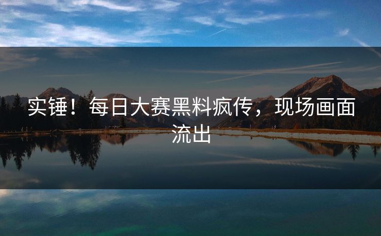实锤！每日大赛黑料疯传，现场画面流出