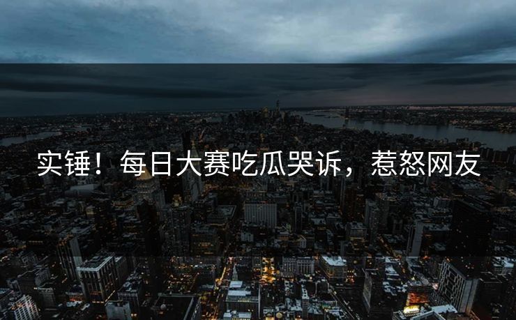 实锤！每日大赛吃瓜哭诉，惹怒网友