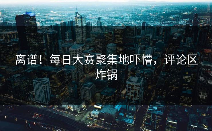 离谱！每日大赛聚集地吓懵，评论区炸锅