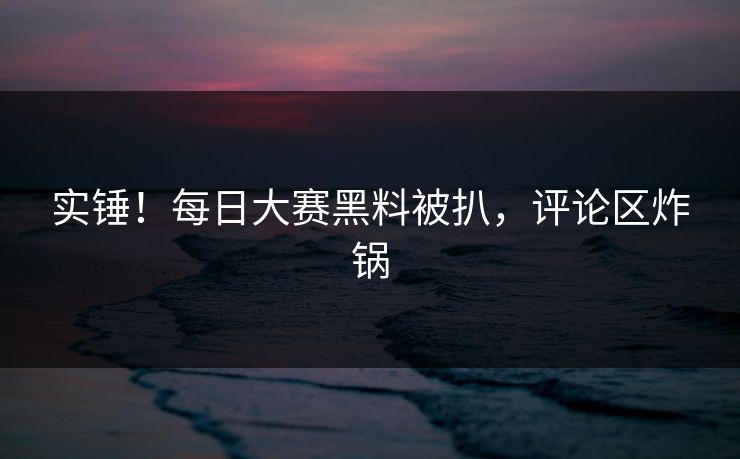 实锤！每日大赛黑料被扒，评论区炸锅