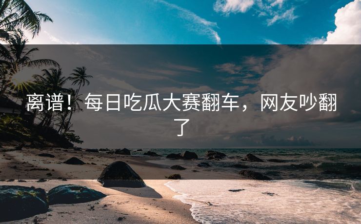 离谱！每日吃瓜大赛翻车，网友吵翻了