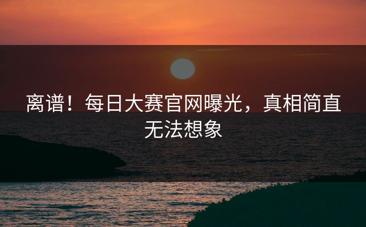 离谱！每日大赛官网曝光，真相简直无法想象