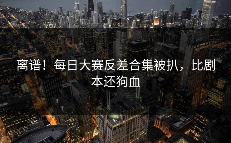 离谱！每日大赛反差合集被扒，比剧本还狗血