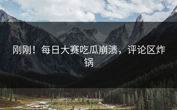 刚刚！每日大赛吃瓜崩溃，评论区炸锅