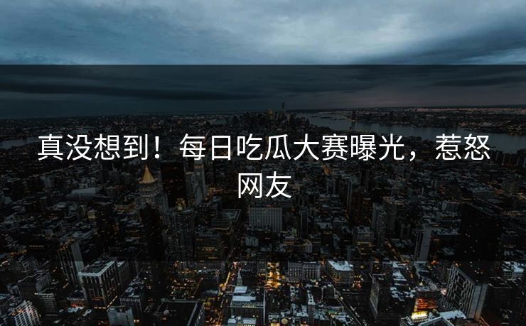 真没想到！每日吃瓜大赛曝光，惹怒网友