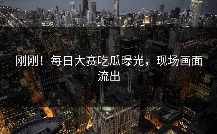 刚刚！每日大赛吃瓜曝光，现场画面流出