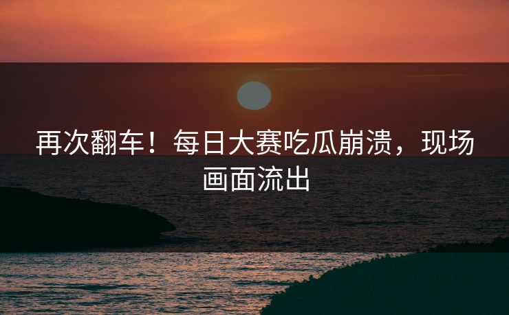 再次翻车！每日大赛吃瓜崩溃，现场画面流出