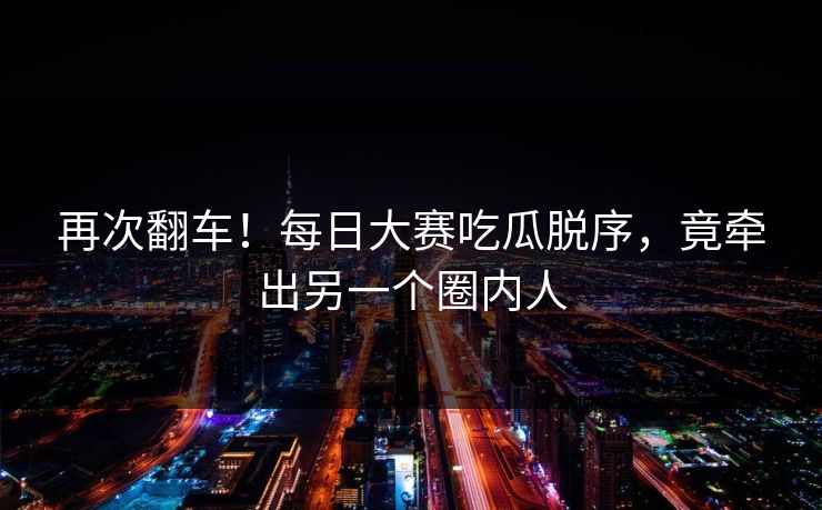 再次翻车！每日大赛吃瓜脱序，竟牵出另一个圈内人